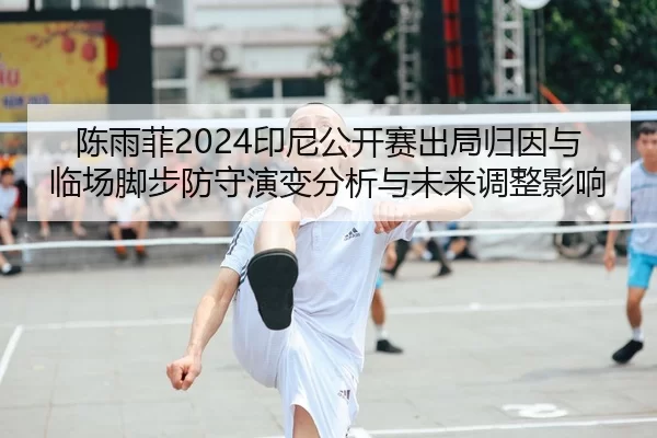 陈雨菲2024印尼公开赛出局归因与临场脚步防守演变分析与未来调整影响