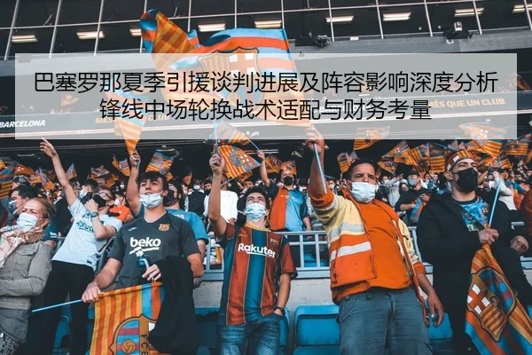 巴塞罗那夏季引援谈判进展及阵容影响深度分析锋线中场轮换战术适配与财务考量